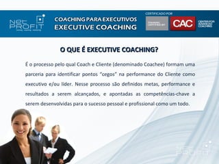 O QUE É EXECUTIVE COACHING?
É o processo pelo qual Coach e Cliente (denominado Coachee) formam uma
parceria para identificar pontos “cegos” na performance do Cliente como
executivo e/ou líder. Nesse processo são definidos metas, performance e
resultados a serem alcançados, e apontadas as competências-chave a
serem desenvolvidas para o sucesso pessoal e profissional como um todo.
 