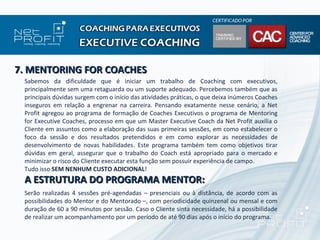 7. MENTORING FOR COACHES
 Sabemos da dificuldade que é iniciar um trabalho de Coaching com executivos,
 principalmente sem uma retaguarda ou um suporte adequado. Percebemos também que as
 principais dúvidas surgem com o início das atividades práticas, o que deixa inúmeros Coaches
 inseguros em relação a engrenar na carreira. Pensando exatamente nesse cenário, a Net
 Profit agregou ao programa de formação de Coaches Executivos o programa de Mentoring
 for Executive Coaches, processo em que um Master Executive Coach da Net Profit auxilia o
 Cliente em assuntos como a elaboração das suas primeiras sessões, em como estabelecer o
 foco da sessão e dos resultados pretendidos e em como explorar as necessidades de
 desenvolvimento de novas habilidades. Este programa também tem como objetivos tirar
 dúvidas em geral, assegurar que o trabalho do Coach está apropriado para o mercado e
 minimizar o risco do Cliente executar esta função sem possuir experiência de campo.
 Tudo isso SEM NENHUM CUSTO ADICIONAL!
 A ESTRUTURA DO PROGRAMA MENTOR:
 Serão realizadas 4 sessões pré-agendadas – presenciais ou à distância, de acordo com as
 possibilidades do Mentor e do Mentorado –, com periodicidade quinzenal ou mensal e com
 duração de 60 a 90 minutos por sessão. Caso o Cliente sinta necessidade, há a possibilidade
 de realizar um acompanhamento por um período de até 90 dias após o início do programa.
 