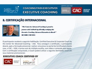 8. CERTIFICAÇÃO INTERNACIONAL

                       “The Center for Advanced Coaching is proud to
                       partner with NetProfit by officially certifying this
                       Executive Coaching Advanced F ation in B
                                                    orm        razil!”
                       HENDRE COETZEE



O participante receberá a seguinte habilitação: Certified Executive & Corporate Coach by
the Center for Advanced Coaching – USA. Para conseguir o certificado, o participante
deverá, após a formação presencial, realizar uma prova no portal da Certificadora (neste
caso, a CAC – USA). A prova será de múltipla escolha, com vídeo e conteúdo para apoio.
Com a certificação conquistada, o Coach poderá utilizar a seguinte identidade visual em
seus materiais promocionais:
 