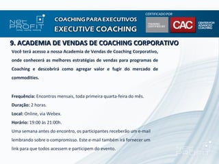 9. ACADEMIA DE VENDAS DE COACHING CORPORATIVO
Você terá acesso a nossa Academia de Vendas de Coaching Corporativo,
onde conhecerá as melhores estratégias de vendas para programas de
Coaching e descobrirá como agregar valor e fugir do mercado de
commodities.


Frequência: Encontros mensais, toda primeira quarta-feira do mês.
Duração: 2 horas.
Local: Online, via Webex.
Horário: 19:00 às 21:00h.
Uma semana antes do encontro, os participantes receberão um e-mail
lembrando sobre o compromisso. Este e-mail também irá fornecer um
link para que todos acessem e participem do evento.
 