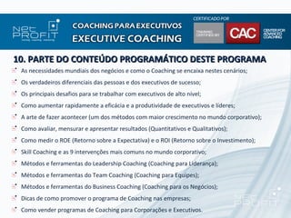 10. PARTE DO CONTEÚDO PROGRAMÁTICO DESTE PROGRAMA
 As necessidades mundiais dos negócios e como o Coaching se encaixa nestes cenários;
 Os verdadeiros diferenciais das pessoas e dos executivos de sucesso;
 Os principais desafios para se trabalhar com executivos de alto nível;
 Como aumentar rapidamente a eficácia e a produtividade de executivos e líderes;
 A arte de fazer acontecer (um dos métodos com maior crescimento no mundo corporativo);
 Como avaliar, mensurar e apresentar resultados (Quantitativos e Qualitativos);
 Como medir o ROE (Retorno sobre a Expectativa) e o ROI (Retorno sobre o Investimento);
 Skill Coaching e as 9 intervenções mais comuns no mundo corporativo;
 Métodos e ferramentas do Leadership Coaching (Coaching para Liderança);
 Métodos e ferramentas do Team Coaching (Coaching para Equipes);
 Métodos e ferramentas do Business Coaching (Coaching para os Negócios);
 Dicas de como promover o programa de Coaching nas empresas;
 Como vender programas de Coaching para Corporações e Executivos.
 