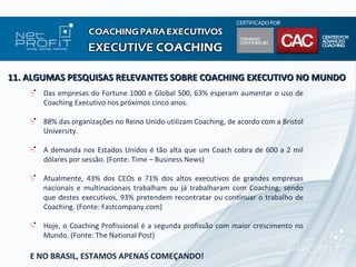 11. ALGUMAS PESQUISAS RELEVANTES SOBRE COACHING EXECUTIVO NO MUNDO
      Das empresas do Fortune 1000 e Global 500, 63% esperam aumentar o uso de
      Coaching Executivo nos próximos cinco anos.

      88% das organizações no Reino Unido utilizam Coaching, de acordo com a Bristol
      University.

      A demanda nos Estados Unidos é tão alta que um Coach cobra de 600 a 2 mil
      dólares por sessão. (Fonte: Time – Business News)

      Atualmente, 43% dos CEOs e 71% dos altos executivos de grandes empresas
      nacionais e multinacionais trabalham ou já trabalharam com Coaching, sendo
      que destes executivos, 93% pretendem recontratar ou continuar o trabalho de
      Coaching. (Fonte: Fastcompany.com)

      Hoje, o Coaching Profissional é a segunda profissão com maior crescimento no
      Mundo. (Fonte: The National Post)

    E NO BRASIL, ESTAMOS APENAS COMEÇANDO!
 