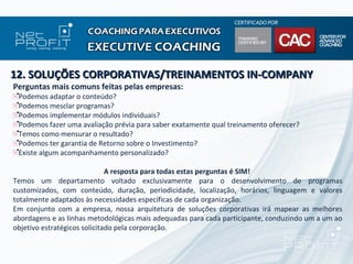 12. SOLUÇÕES CORPORATIVAS/TREINAMENTOS IN-COMPANY
Perguntas mais comuns feitas pelas empresas:
 Podemos adaptar o conteúdo?
 Podemos mesclar programas?
 Podemos implementar módulos individuais?
 Podemos fazer uma avaliação prévia para saber exatamente qual treinamento oferecer?
 Temos como mensurar o resultado?
 Podemos ter garantia de Retorno sobre o Investimento?
 Existe algum acompanhamento personalizado?

                              A resposta para todas estas perguntas é SIM!
Temos um departamento voltado exclusivamente para o desenvolvimento de programas
customizados, com conteúdo, duração, periodicidade, localização, horários, linguagem e valores
totalmente adaptados às necessidades específicas de cada organização.
Em conjunto com a empresa, nossa arquitetura de soluções corporativas irá mapear as melhores
abordagens e as linhas metodológicas mais adequadas para cada participante, conduzindo um a um ao
objetivo estratégicos solicitado pela corporação.
 