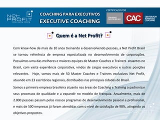 Quem é a Net Profit?

Com know-how de mais de 10 anos treinando e desenvolvendo pessoas, a Net Profit Brasil
se tornou referência de empresa especializada no desenvolvimento de corporações.
Possuímos uma das melhores e maiores equipes de Master Coaches e Trainers atuantes no
Brasil, com vasta experiência corporativa, vindos de cargos executivos e outras posições
relevantes. Hoje, somos mais de 50 Master Coaches e Trainers exclusivos Net Profit,
atuando em 23 escritórios regionais, distribuídos nas principais cidades do Brasil.

Somos a primeira empresa brasileira atuante nas áreas de Coaching e Training a padronizar
seus processos de qualidade e a expandir no modelo de franquia. Anualmente, mais de
2.000 pessoas passam pelos nossos programas de desenvolvimento pessoal e profissional,
e mais de 500 empresas já foram atendidas com o nível de satisfação de 98%, atingindo os
objetivos propostos.
 