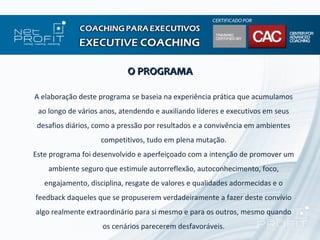 O PROGRAMA

A elaboração deste programa se baseia na experiência prática que acumulamos
 ao longo de vários anos, atendendo e auxiliando líderes e executivos em seus
 desafios diários, como a pressão por resultados e a convivência em ambientes
                    competitivos, tudo em plena mutação.
Este programa foi desenvolvido e aperfeiçoado com a intenção de promover um
    ambiente seguro que estimule autorreflexão, autoconhecimento, foco,
   engajamento, disciplina, resgate de valores e qualidades adormecidas e o
feedback daqueles que se propuserem verdadeiramente a fazer deste convívio
algo realmente extraordinário para si mesmo e para os outros, mesmo quando
                    os cenários parecerem desfavoráveis.
 