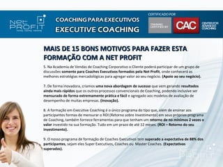 MAIS DE 15 BONS MOTIVOS PARA FAZER ESTA
FORMAÇÃO COM A NET PROFIT
5. Na Academia de Vendas de Coaching Corporativo o Cliente poderá participar de um grupo de
discussões somente para Coaches Executivos formados pela Net Profit, onde conhecerá as
melhores estratégias mercadológicas para agregar valor ao seu negócio. (Apoio ao seu negócio).

7. De forma inovadora, criamos uma nova abordagem de sucesso que vem gerando resultados
ainda mais rápidos que os outros processos convencionais de Coaching, podendo inclusive ser
mensurado de forma extremamente prática e fácil e agregado aos modelos de avaliação de
desempenho de muitas empresas. (Inovação).

8. A formação em Executive Coaching é o único programa do tipo que, além de ensinar aos
participantes formas de mensurar o ROI (Retorno sobre Investimento) em seus próprios programa
de Coaching, também fornece ferramentas para que tenham um retorno de no mínimos 2 vezes o
valor investido na sua formação. Tudo em um prazo de até 12 meses. (ROI – Retorno do seu
investimento).

9. O nosso programa de formação de Coaches Executivos tem superado a expectativa de 88% dos
participantes, sejam eles Super Executivos, Coaches ou Master Coaches. (Expectativas
superadas).
 