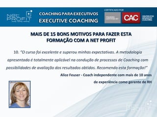 MAIS DE 15 BONS MOTIVOS PARA FAZER ESTA
                   FORMAÇÃO COM A NET PROFIT

    10. “O curso foi excelente e superou minhas expectativas. A metodologia
apresentada é totalmente aplicável na condução de processos de Coaching com
possibilidades de avaliação dos resultados obtidos. Recomendo esta formação!”
                             Alice Feuser - Coach independente com mais de 10 anos
                                                de experiência como gerente de RH
 