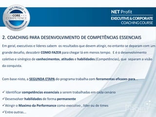 2. COACHING PARA DESENVOLVIMENTO DE COMPETÊNCIAS ESSENCIAIS
Em geral, executivos e líderes sabem os resultados que devem atingir, no entanto se deparam com um
grande desafio, descobrir COMO FAZER para chegar lá em menos tempo. E é o desenvolvimento
coletivo e sinérgico de conhecimentos, atitudes e habilidades (Competências), que separam a visão
da conquista.
Com base nisto, a SEGUNDA ETAPA do programa trabalha com ferramentas eficazes para...
 Identificar competências essenciais a serem trabalhadas em cada cenário
Desenvolver habilidades de forma permanente
Atingir o Maximo da Performance como executivo , líder ou de times
Entre outras...
 