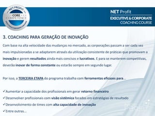 3. COACHING PARA GERAÇÃO DE INOVAÇÃO
Com base na alta velocidade das mudanças no mercado, as corporações passam a ser cada vez
mais impulsionadas a se adaptarem através da utilização consistente de práticas que promovam a
inovação e gerem resultados ainda mais concisos e lucrativos. E para se manterem competitivas,
deverão inovar de forma constante ou estarão sempre em segundo lugar.
Por isso, a TERCEIRA ETAPA do programa trabalha com ferramentas eficazes para...
Aumentar a capacidade dos profissionais em gerar retorno financeiro
Desenvolver profissionais com visão sistêmica focados em estratégias de resultado
Desenvolvimento de times com alta capacidade de inovação
Entre outras...
 