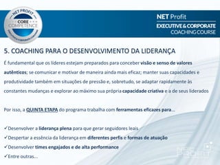 5. COACHING PARA O DESENVOLVIMENTO DA LIDERANÇA
É fundamental que os líderes estejam preparados para conceber visão e senso de valores
autênticos; se comunicar e motivar de maneira ainda mais eficaz; manter suas capacidades e
produtividade também em situações de pressão e, sobretudo, se adaptar rapidamente às
constantes mudanças e explorar ao máximo sua própria capacidade criativa e a de seus liderados
Por isso, a QUINTA ETAPA do programa trabalha com ferramentas eficazes para...
Desenvolver a liderança plena para que gerar seguidores leais
Despertar a essência da liderança em diferentes perfis e formas de atuação
Desenvolver times engajados e de alta performance
Entre outras...
 