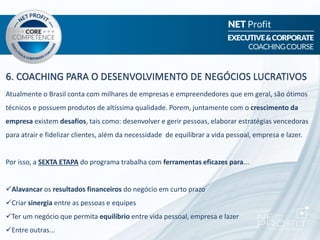 6. COACHING PARA O DESENVOLVIMENTO DE NEGÓCIOS LUCRATIVOS
Atualmente o Brasil conta com milhares de empresas e empreendedores que em geral, são ótimos
técnicos e possuem produtos de altíssima qualidade. Porem, juntamente com o crescimento da
empresa existem desafios, tais como: desenvolver e gerir pessoas, elaborar estratégias vencedoras
para atrair e fidelizar clientes, além da necessidade de equilibrar a vida pessoal, empresa e lazer.
Por isso, a SEXTA ETAPA do programa trabalha com ferramentas eficazes para...
Alavancar os resultados financeiros do negócio em curto prazo
Criar sinergia entre as pessoas e equipes
Ter um negócio que permita equilíbrio entre vida pessoal, empresa e lazer
Entre outras...
 