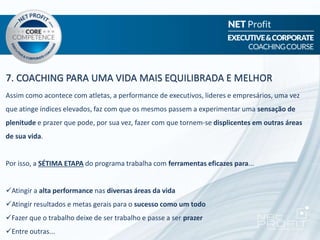 7. COACHING PARA UMA VIDA MAIS EQUILIBRADA E MELHOR
Assim como acontece com atletas, a performance de executivos, lideres e empresários, uma vez
que atinge índices elevados, faz com que os mesmos passem a experimentar uma sensação de
plenitude e prazer que pode, por sua vez, fazer com que tornem-se displicentes em outras áreas
de sua vida.
Por isso, a SÉTIMA ETAPA do programa trabalha com ferramentas eficazes para...
Atingir a alta performance nas diversas áreas da vida
Atingir resultados e metas gerais para o sucesso como um todo
Fazer que o trabalho deixe de ser trabalho e passe a ser prazer
Entre outras...
 
