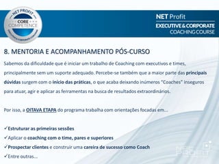 8. MENTORIA E ACOMPANHAMENTO PÓS-CURSO
Sabemos da dificuldade que é iniciar um trabalho de Coaching com executivos e times,
principalmente sem um suporte adequado. Percebe-se também que a maior parte das principais
dúvidas surgem com o início das práticas, o que acaba deixando inúmeros “Coaches” inseguros
para atuar, agir e aplicar as ferramentas na busca de resultados extraordinários.
Por isso, a OITAVA ETAPA do programa trabalha com orientações focadas em...
Estruturar as primeiras sessões
Aplicar o coaching com o time, pares e superiores
Prospectar clientes e construir uma careira de sucesso como Coach
Entre outras...
 