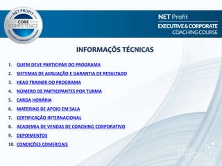 1. QUEM DEVE PARTICIPAR DO PROGRAMA
2. SISTEMAS DE AVALIAÇÃO E GARANTIA DE RESULTADO
3. HEAD TRAINER DO PROGRAMA
4. NÚMERO DE PARTICIPANTES POR TURMA
5. CARGA HORÁRIA
6. MATERIAIS DE APOIO EM SALA
7. CERTIFICAÇÃO INTERNACIONAL
8. ACADEMIA DE VENDAS DE COACHING CORPORATIVO
9. DEPOIMENTOS
10. CONDIÇÕES COMERCIAIS
INFORMAÇÕS TÉCNICAS
 