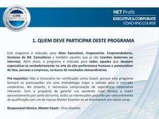 1. QUEM DEVE PARTICIPAR DESTE PROGRAMA
Este programa é indicado, para Altos Executivos, Empresários, Empreendedores,
Gestores de RH, Consultores e também aqueles que já são Coaches (externos ou
internos). Além disso, o programa é indicado para todos aqueles que desejam
especializar-se verdadeiramente na arte da alta performance humana e potencializar
de fato, pessoas e empresas, na busca de resultados extraordinários.
Pré-requisitos: Não é necessário ter certificação como Coach, porque este programa
formará os participantes em uma metodologia impar e voltada para o mercado
corporativo. No entanto, é necessária comprovação de experiência corporativa
relevante. Com o propósito de garantir um excelente nível técnico e maior
aproveitamento por parte da turma, todos os interessados passarão por uma entrevista
de qualificação com um de nossos Master Coaches ao se inscreverem em nosso curso.
Responsável técnica: Master Coach - Elisa Silvestre
 