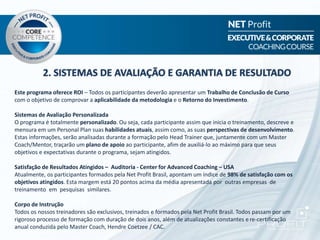 2. SISTEMAS DE AVALIAÇÃO E GARANTIA DE RESULTADO
Este programa oferece ROI – Todos os participantes deverão apresentar um Trabalho de Conclusão de Curso
com o objetivo de comprovar a aplicabilidade da metodologia e o Retorno do Investimento.
Sistemas de Avaliação Personalizada
O programa é totalmente personalizado. Ou seja, cada participante assim que inicia o treinamento, descreve e
mensura em um Personal Plan suas habilidades atuais, assim como, as suas perspectivas de desenvolvimento.
Estas informações, serão analisadas durante a formação pelo Head Trainer que, juntamente com um Master
Coach/Mentor, traçarão um plano de apoio ao participante, afim de auxiliá-lo ao máximo para que seus
objetivos e expectativas durante o programa, sejam atingidos.
Satisfação de Resultados Atingidos – Auditoria - Center for Advanced Coaching – USA
Atualmente, os participantes formados pela Net Profit Brasil, apontam um índice de 98% de satisfação com os
objetivos atingidos. Esta margem está 20 pontos acima da média apresentada por outras empresas de
treinamento em pesquisas similares.
Corpo de Instrução
Todos os nossos treinadores são exclusivos, treinados e formados pela Net Profit Brasil. Todos passam por um
rigoroso processo de formação com duração de dois anos, além de atualizações constantes e re-certificação
anual conduzida pelo Master Coach, Hendre Coetzee / CAC.
 
