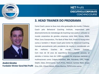 3. HEAD TRAINER DO PROGRAMA
André Girotto
Fundador Diretor Geral Net Profit
Como Coach, possui as duas mais altas graduações do mundo. É Master
Coach pelo Behavioral Coaching Institute, responsável pelo
desenvolvimento da metodologia de Coaching mais aceita e utilizada no
mundo corporativo de grandes empresas como Walt Disney, NASA,
Pfizer, Sony Coorporation, The Bank of New York, Ernest & Young entre
outras e também é Master Coach pelo Center for Advanced Coaching,
treinado pessoalmente pelo presidente da mesma e considerado um
dos melhores Coaches do mundo, Hendre Coetzee.
Com mais de 10 anos de experiência desenvolvendo pessoas, já
atendeu e treinou mais de 1.000 executivos de empresas nacionais e
multinacionais como: Colgate-Palmolive, IBM, Petrobrás, CPFL, Fedex,
Delphi, Valeo, Dimensional, Stork Prints, Fibracel, Santista Têxtil, Grupo
Orsa, DHL, Villares Metals, Withe Martins, TOTVS entre outras.
 