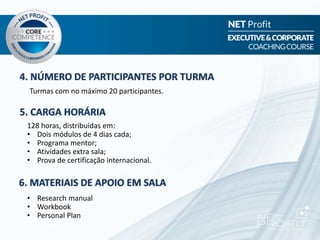 4. NÚMERO DE PARTICIPANTES POR TURMA
5. CARGA HORÁRIA
6. MATERIAIS DE APOIO EM SALA
Turmas com no máximo 20 participantes.
128 horas, distribuídas em:
• Dois módulos de 4 dias cada;
• Programa mentor;
• Atividades extra sala;
• Prova de certificação internacional.
• Research manual
• Workbook
• Personal Plan
 