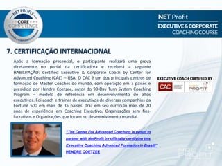 7. CERTIFICAÇÃO INTERNACIONAL
“The Center For Advanced Coaching is proud to
partner with NetProfit by officially certifying this
Executive Coaching Advanced Formation in Brasil!”
HENDRE COETZEE
Após a formação presencial, o participante realizará uma prova
diretamente no portal da certificadora e receberá a seguinte
HABILITAÇÃO: Certified Executive & Corporate Coach by Center for
Advanced Coaching (CAC) – USA. O CAC é um dos principais centros de
formação de Master Coaches do mundo, com operação em 7 países e
presidido por Hendre Coetzee, autor do 90-Day Turn System Coaching
Program – modelo de referência em desenvolvimento de altos
executivos. Foi coach e trainer de executivos de diversas companhias da
Fortune 500 em mais de 35 países. Traz em seu curriculo mais de 20
anos de experiência em Coaching Executivo, Organizações sem fins-
lucrativos e Organizações que focam no desenvolvimento mundial.
 