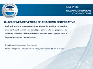 8. ACADEMIA DE VENDAS DE COACHING CORPORATIVO
Você terá acesso a nossa academia de vendas de coaching corporativo,
onde conhecerá as melhores estratégias para vendas de programas de
Coaching Executivo, além de maneiras eficazes para agregar valor e
fugir do mercado de “commodities”.
Frequência: Encontros on line mensais
*após o programa você receberá o cronograma completo das reuniões
 