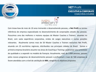 Com know-how de mais de 10 anos treinando e desenvolvendo pessoas, a Net Profit se tornou
referência de empresa especializada no desenvolvimento de corporações através das pessoas.
Possuímos uma das melhores e maiores equipes de Master Coaches e Trainers atuantes no
Brasil, com vasta experiência corporativa, vindos de cargos executivos e outras posições
relevantes. Atualmente somos mais de 50 Master Coaches e Trainers exclusivos Net Profit,
atuando em 25 escritórios regionais, distribuídos nas principais cidades do Brasil. Somos a
primeira empresa brasileira atuante nas áreas de Coaching e Training a padronizar seus processos
de qualidade e a expandir no modelo de franquia. Anualmente, mais de 3.000 pessoas, passam
pelos nossos programas de desenvolvimento pessoal e profissional e mais de 500 empresas já
foram atendidas com o nível de satisfação de 98%, atingindo os objetivos propostos.
 