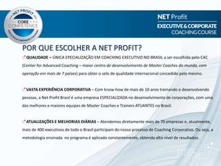 POR QUE ESCOLHER A NET PROFIT?
QUALIDADE – ÚNICA EPECIALIZAÇÃO EM COACHING EXECUTIVO NO BRASIL a ser escolhida pelo CAC
(Center for Advanced Coaching – maior centro de desenvolvimento de Master Coaches do mundo, com
operação em mais de 7 países) para obter o selo de qualidade internacional concedido pelo mesmo.
VASTA EXPERIÊNCIA CORPORATIVA – Com know-how de mais de 10 anos treinando e desenvolvendo
pessoas, a Net Profit Brasil é uma empresa ESPECIALIZADA no desenvolvimento de corporações, com uma
das melhores e maiores equipes de Master Coaches e Trainers ATUANTES no Brasil.
ATUALIZAÇÕES E MELHORIAS DIÁRIAS – Atendemos diretamente mais de 70 empresas e, atualmente,
mais de 400 executivos de todo o Brasil participam do nosso processo de Coaching Corporativo. Ou seja, a
metodologia ensinada no programa é aplicado constantemente, obtendo alto nível de resultados.
 