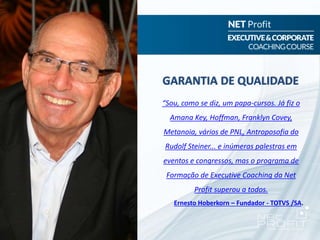“Sou, como se diz, um papa-cursos. Já fiz o
Amana Key, Hoffman, Franklyn Covey,
Metanoia, vários de PNL, Antroposofia do
Rudolf Steiner... e inúmeras palestras em
eventos e congressos, mas o programa de
Formação de Executive Coaching da Net
Profit superou a todos.
Ernesto Hoberkorn – Fundador - TOTVS /SA.
GARANTIA DE QUALIDADE
 
