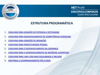1. COACHING PARA GERAÇÃO DE POTENCIA E EFETIVIDADE
2. COACHING PARA DESENVOLVIMENTO DE COMPETÊNCIAS ESSENCIAIS
3. COACHING PARA GERAÇÃO DE INOVAÇÃO
4. COACHING PARA PRODUTIVIDADE PESSOAL
5. COACHING PARA O DESENVOLVIMENTO DA LIDERANÇA
6. COACHING PARA O DESENVOLVIMENTO DE NEGÓCIOS LUCRATIVOS
7. COACHING PARA UMA VIDA MAIS EQUILIBRADA E MELHOR
8. MENTORIA E ACOMPANHAMENTO PÓS-CURSO
ESTRUTURA PROGRAMÁTICA
 