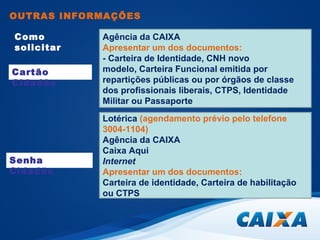 OUTRAS INFORMAÇÕES 
Como 
solicitar 
Agência da CAIXA 
Apresentar um dos documentos: 
- Carteira de Identidade, CNH novo 
modelo, Carteira Funcional emitida por 
repartições públicas ou por órgãos de classe 
dos profissionais liberais, CTPS, Identidade 
Militar ou Passaporte 
Lotérica (agendamento prévio pelo telefone 
3004-1104) 
Agência da CAIXA 
Caixa Aqui 
Internet 
Apresentar um dos documentos: 
Carteira de identidade, Carteira de habilitação 
ou CTPS 
Cartão 
Cidadão 
Senha 
Cidadão 
 