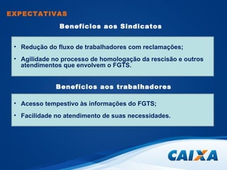 EXPECTATIVAS 
Benefícios aos Sindicatos 
• Redução do fluxo de trabalhadores com reclamações; 
• Agilidade no processo de homologação da rescisão e outros 
atendimentos que envolvem o FGTS. 
Benefícios aos trabalhadores 
• Acesso tempestivo às informações do FGTS; 
• Facilidade no atendimento de suas necessidades. 
 