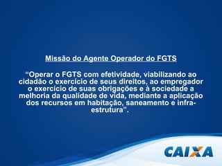 Missão do Agente Operador do FGTS 
“Operar o FGTS com efetividade, viabilizando ao 
cidadão o exercício de seus direitos, ao empregador 
o exercício de suas obrigações e à sociedade a 
melhoria da qualidade de vida, mediante a aplicação 
dos recursos em habitação, saneamento e infra-estrutura”. 
 