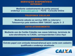 SERVIÇOS DISPONÍVEIS 
INTERNET 
Mediante c a d a s t r a m e n t o d e s e n h a p e ssoal 
endereço www.caixa.gov.br – FGTS - Consulta Online 
TELEFONIA CELULAR 
Mediante adesão ao serviço SMS na internet e 
Telesserviço pelo telefone 0800 7260207, opção 3 - 3 
AUTO-ATENDIMENTO 
Mediante uso do Cartão Cidadão nas casas lotéricas, terminais de 
auto-atendimento na CAIXA, correspondentes Caixa Aqui 
CORREIOS 
Extrato papel com emissão bimestral/anual para conta com cadastro 
qualificado e endereço atualizado 
 