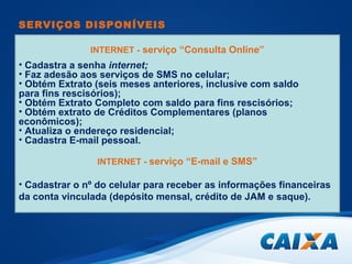 SERVIÇOS DISPONÍVEIS 
INTERNET - serviço “Consulta Online” 
• Cadastra a senha internet; 
• Faz adesão aos serviços de SMS no celular; 
• Obtém Extrato (seis meses anteriores, inclusive com saldo 
para fins rescisórios); 
• Obtém Extrato Completo com saldo para fins rescisórios; 
• Obtém extrato de Créditos Complementares (planos 
econômicos); 
• Atualiza o endereço residencial; 
• Cadastra E-mail pessoal. 
INTERNET - serviço “E-mail e SMS” 
• Cadastrar o nº do celular para receber as informações financeiras 
da conta vinculada (depósito mensal, crédito de JAM e saque). 
 