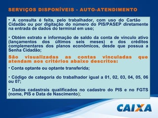 SERVIÇOS DISPONÍVEIS - AUTO-ATENDIMENTO 
• A consulta é feita, pelo trabalhador, com uso do Cartão 
Cidadão ou por digitação do número do PIS/PASEP diretamente 
na entrada de dados do terminal em uso; 
• Obtém extrato e informação de saldo da conta de vínculo ativo 
(lançamentos dos últimos seis meses) e dos créditos 
complementares dos planos econômicos, desde que possua a 
Senha Cidadão; 
São visualizadas as contas vinculadas que 
atendam aos critérios abaixo descritos: 
• Conta optante ou optante transferida; 
• Código de categoria do trabalhador igual a 01, 02, 03, 04, 05, 06 
ou 07; 
• Dados cadastrais qualificados no cadastro do PIS e no FGTS 
(nome, PIS e Data de Nascimento); 
 