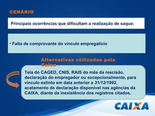 CENÁRIO 
Principais ocorrências que dificultam a realização de saque: 
• Falta de comprovante do vínculo empregatício 
Alternativas utilizadas pela 
Caixa 
Tela do CAGED, CNIS, RAIS do mês da rescisão, 
declaração do empregador ou excepcionalmente, para 
vínculo extinto em data anterior a 31/12/1992, 
acatamento de declaração disponível nas agências da 
CAIXA, diante da inexistência dos registros citados. 
 