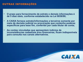 OUTRAS INFORMAÇÕES 
• O prazo para fornecimento de extrato e demais informações é 
de 5 dias úteis, conforme estabelecido na Lei 8036/90; 
• A CAIXA fornece extrato/informações a terceiros somente por 
meio de decisão judicial ou procuração que contenha poderes 
específicos para esse fim, conferido por cada titular de conta; 
• As contas vinculadas que apresentem indícios de 
inconsistências cadastrais e/ou financeiras, ficam indisponíveis 
para consulta nos canais alternativos. 
 