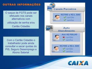 OUTRAS INFORMAÇÕES 
O saque de FGTS pode ser 
efetuado nos canais 
alternativos com 
utilização de senha e/ou 
Cartão Cidadão 
Com o Cartão Cidadão o 
trabalhador pode ainda 
consultar e sacar quotas do 
PIS, Seguro Desemprego e 
Abono Salarial 
 