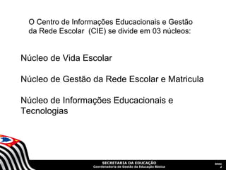 O Centro de Informações Educacionais e Gestão
 da Rede Escolar (CIE) se divide em 03 núcleos:


Núcleo de Vida Escolar

Núcleo de Gestão da Rede Escolar e Matricula

Núcleo de Informações Educacionais e
Tecnologias




                        SECRETARIA DA EDUCAÇÃO                  Slide
                   Coordenadoria de Gestão da Educação Básica       2
 