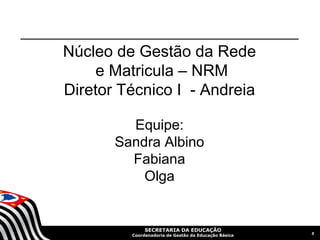 Núcleo de Gestão da Rede
     e Matricula – NRM
Diretor Técnico I - Andreia

         Equipe:
       Sandra Albino
         Fabiana
           Olga


              SECRETARIA DA EDUCAÇÃO
                                                      5
         Coordenadoria de Gestão da Educação Básica
 