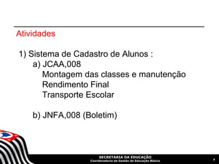 Atividades

1) Sistema de Cadastro de Alunos :
    a) JCAA,008
       Montagem das classes e manutenção
       Rendimento Final
       Transporte Escolar

    b) JNFA,008 (Boletim)



                       SECRETARIA DA EDUCAÇÃO
                                                               6
                  Coordenadoria de Gestão da Educação Básica
 