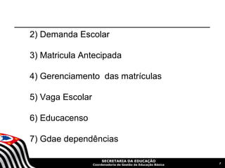 2) Demanda Escolar

3) Matricula Antecipada

4) Gerenciamento das matrículas

5) Vaga Escolar

6) Educacenso

7) Gdae dependências

                       SECRETARIA DA EDUCAÇÃO
                                                               7
                  Coordenadoria de Gestão da Educação Básica
 