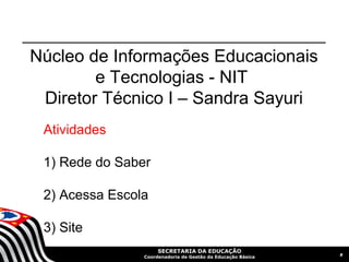 Núcleo de Informações Educacionais
        e Tecnologias - NIT
 Diretor Técnico I – Sandra Sayuri
 Atividades

 1) Rede do Saber

 2) Acessa Escola

 3) Site
                     SECRETARIA DA EDUCAÇÃO
                                                             8
                Coordenadoria de Gestão da Educação Básica
 