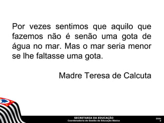 Por vezes sentimos que aquilo que
fazemos não é senão uma gota de
água no mar. Mas o mar seria menor
se lhe faltasse uma gota.

           Madre Teresa de Calcuta



                  SECRETARIA DA EDUCAÇÃO                  Slide
             Coordenadoria de Gestão da Educação Básica       9
 