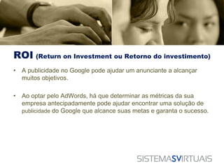 ROI (Return on Investment ou Retorno do investimento)
•   A publicidade no Google pode ajudar um anunciante a alcançar
    muitos objetivos.

•   Ao optar pelo AdWords, há que determinar as métricas da sua
    empresa antecipadamente pode ajudar encontrar uma solução de
    publicidade do Google que alcance suas metas e garanta o sucesso.
 