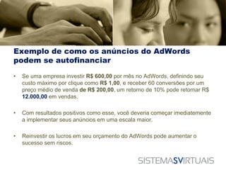 Exemplo de como os anúncios do AdWords
podem se autofinanciar

•   Se uma empresa investir R$ 600,00 por mês no AdWords, definindo seu
    custo máximo por clique como R$ 1,00, e receber 60 conversões por um
    preço médio de venda de R$ 200,00, um retorno de 10% pode retornar R$
    12.000,00 em vendas.

•   Com resultados positivos como esse, você deveria começar imediatemente
    a implementar seus anúncios em uma escala maior.

•   Reinvestir os lucros em seu orçamento do AdWords pode aumentar o
    sucesso sem riscos.
 