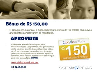 Bônus de R$ 150,00
•   O Google nos autorizou a disponibilizar um crédito de R$ 150,00 para novos
    anunciantes comprovarem os resultados.

     APROVEITE
.    A Sistemas Virtuais faz tudo para você.
     Possuímos nosso Google Office para gerenciar sua
     conta. Abrimos a conta, disponibilizamos o código
     do bônus, criamos as campanhas, monitoramos,
     gerenciamos e apresentamos relatórios e gráficos
     semanais. Pela internet, acesse nosso site ou ligue
     para uma consultoria GRÁTIS

     www.sistemasvirtuais.net

     31 3243-9517
 
