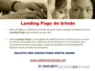 Landing Page de brinde
•   Além do Bônus a Sistemas Virtuais dá para você a criação completa de uma
    Landing Page para colocar no seu site.

•   Uma Landing Page é uma página de destino do seu anúncio (como se fosse
    um anúncio de revistas com a diferença de ser interativo e ter um formulário para
    você oferecer brindes e promoções), assim aproveitará a oportunidade de
    capturar novos e-mails de prospects.

         SOLICITE UMA CONSULTORIA GRÁTIS AGORA


                          www.sistemasvirtuais.net
                                  31 3243-9517
 
