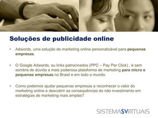 Soluções de publicidade online
•   Adwords, uma solução de marketing online personalizável para pequenas
    empresas.

•   O Google Adwords, ou links patrocinados (PPC – Pay Per Click) , é sem
    sombra de dúvida a mais poderosa plataforma de marketing para micro e
    pequenas empresas no Brasil e em todo o mundo.

•   Como podemos ajudar pequenas empresas a reconhecer o valor do
    marketing online e descobrir as consequências do não investimento em
    estratégias de marketing mais amplas?
 