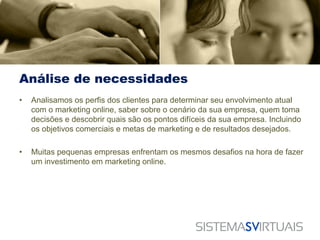 Análise de necessidades
•   Analisamos os perfis dos clientes para determinar seu envolvimento atual
    com o marketing online, saber sobre o cenário da sua empresa, quem toma
    decisões e descobrir quais são os pontos difíceis da sua empresa. Incluindo
    os objetivos comerciais e metas de marketing e de resultados desejados.

•   Muitas pequenas empresas enfrentam os mesmos desafios na hora de fazer
    um investimento em marketing online.
 