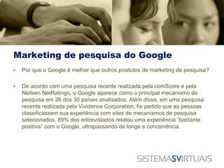 Marketing de pesquisa do Google
•   Por que o Google é melhor que outros produtos de marketing de pesquisa?

•   De acordo com uma pesquisa recente realizada pela comScore e pela
    Neilsen NetRatings, o Google aparece como o principal mecanismo de
    pesquisa em 26 dos 30 países analisados. Além disso, em uma pesquisa
    recente realizada pela Vividence Corporation, foi pedido que as pessoas
    classificassem sua experiência com sites de mecanismos de pesquisa
    selecionados. 89% dos entrevistados relatou uma experiência “bastante
    positiva” com o Google, ultrapassando de longe a concorrência.
 